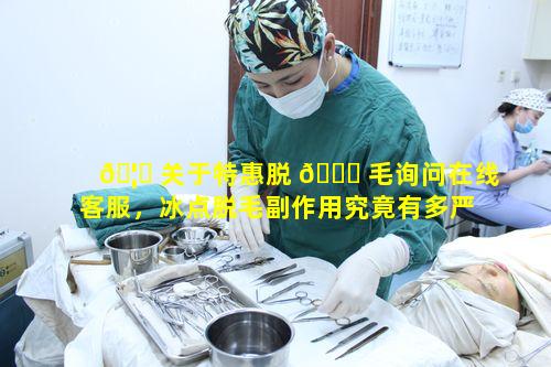 🦈 关于特惠脱 🐋 毛询问在线客服，冰点脱毛副作用究竟有多严重